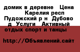 домик в деревне › Цена ­ 600 - Карелия респ., Пудожский р-н, Дубово д. Услуги » Активный отдых,спорт и танцы   